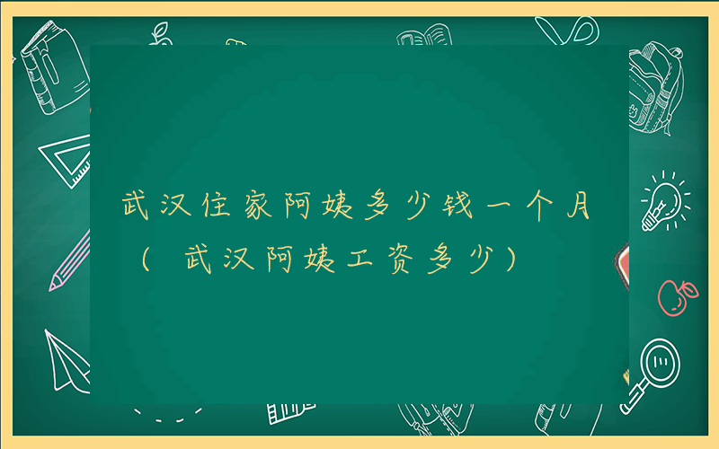 武汉住家阿姨多少钱一个月 (武汉阿姨工资多少)